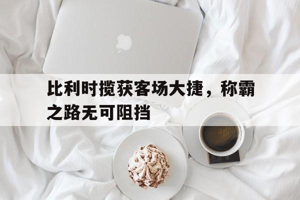 开云体育app-关于比利时揽获客场大捷，称霸之路无可阻挡的信息